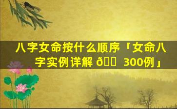 八字女命按什么顺序「女命八字实例详解 🐠 300例」